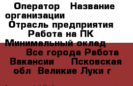 Оператор › Название организации ­ Dimond Style › Отрасль предприятия ­ Работа на ПК › Минимальный оклад ­ 16 000 - Все города Работа » Вакансии   . Псковская обл.,Великие Луки г.